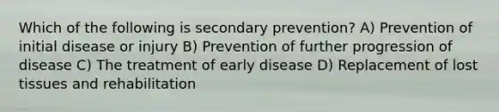 Which of the following is secondary prevention? A) Prevention of initial disease or injury B) Prevention of further progression of disease C) The treatment of early disease D) Replacement of lost tissues and rehabilitation