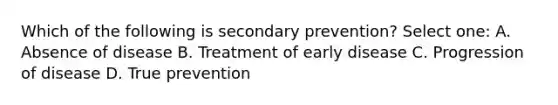 Which of the following is secondary prevention? Select one: A. Absence of disease B. Treatment of early disease C. Progression of disease D. True prevention