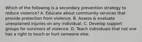 Which of the following is a secondary prevention strategy to reduce violence? A. Educate about community services that provide protection from violence. B. Assess & evaluate unexplained injuries on any individual. C. Develop support groups for survivors of violence. D. Teach individuals that not one has a right to touch or hurt someone else.