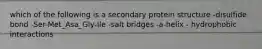 which of the following is a secondary protein structure -disulfide bond -Ser-Met_Asa_Gly-Ile -salt bridges -a-helix - hydrophobic interactions