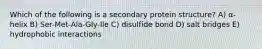 Which of the following is a secondary protein structure? A) α-helix B) Ser-Met-Ala-Gly-Ile C) disulfide bond D) salt bridges E) hydrophobic interactions