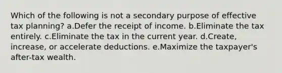 Which of the following is not a secondary purpose of effective tax planning? a.Defer the receipt of income. b.Eliminate the tax entirely. c.Eliminate the tax in the current year. d.Create, increase, or accelerate deductions. e.Maximize the taxpayer's after-tax wealth.