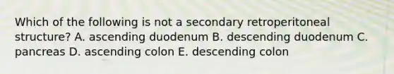 Which of the following is not a secondary retroperitoneal structure? A. ascending duodenum B. descending duodenum C. pancreas D. ascending colon E. descending colon