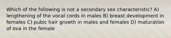 Which of the following is not a secondary sex characteristic? A) lengthening of the vocal cords in males B) breast development in females C) pubic hair growth in males and females D) maturation of ova in the female