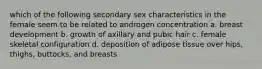 which of the following secondary sex characteristics in the female seem to be related to androgen concentration a. breast development b. growth of axillary and pubic hair c. female skeletal configuration d. deposition of adipose tissue over hips, thighs, buttocks, and breasts