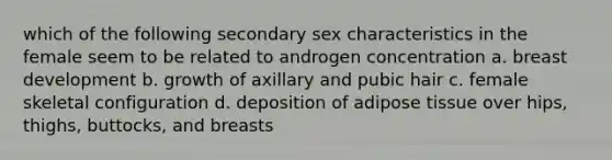 which of the following secondary sex characteristics in the female seem to be related to androgen concentration a. breast development b. growth of axillary and pubic hair c. female skeletal configuration d. deposition of adipose tissue over hips, thighs, buttocks, and breasts