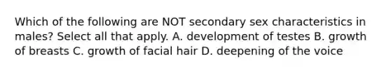 Which of the following are NOT secondary sex characteristics in males? Select all that apply. A. development of testes B. growth of breasts C. growth of facial hair D. deepening of the voice