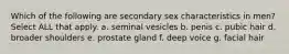 Which of the following are secondary sex characteristics in men? Select ALL that apply. a. seminal vesicles b. penis c. pubic hair d. broader shoulders e. prostate gland f. deep voice g. facial hair