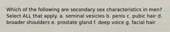 Which of the following are secondary sex characteristics in men? Select ALL that apply. a. seminal vesicles b. penis c. pubic hair d. broader shoulders e. prostate gland f. deep voice g. facial hair