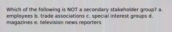Which of the following is NOT a secondary stakeholder group? a. employees b. trade associations c. special interest groups d. magazines e. television news reporters