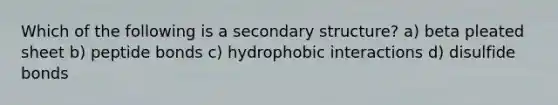 Which of the following is a secondary structure? a) beta pleated sheet b) peptide bonds c) hydrophobic interactions d) disulfide bonds