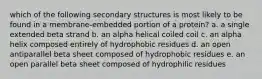 which of the following secondary structures is most likely to be found in a membrane-embedded portion of a protein? a. a single extended beta strand b. an alpha helical coiled coil c. an alpha helix composed entirely of hydrophobic residues d. an open antiparallel beta sheet composed of hydrophobic residues e. an open parallel beta sheet composed of hydrophilic residues