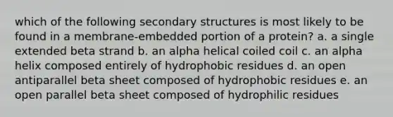 which of the following secondary structures is most likely to be found in a membrane-embedded portion of a protein? a. a single extended beta strand b. an alpha helical coiled coil c. an alpha helix composed entirely of hydrophobic residues d. an open antiparallel beta sheet composed of hydrophobic residues e. an open parallel beta sheet composed of hydrophilic residues