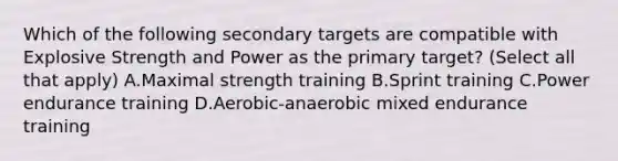 Which of the following secondary targets are compatible with Explosive Strength and Power as the primary target? (Select all that apply) A.Maximal strength training B.Sprint training C.Power endurance training D.Aerobic-anaerobic mixed endurance training