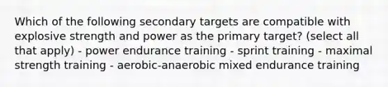 Which of the following secondary targets are compatible with explosive strength and power as the primary target? (select all that apply) - power endurance training - sprint training - maximal strength training - aerobic-anaerobic mixed endurance training