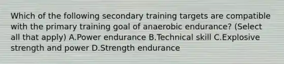 Which of the following secondary training targets are compatible with the primary training goal of anaerobic endurance? (Select all that apply) A.Power endurance B.Technical skill C.Explosive strength and power D.Strength endurance