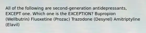 All of the following are second-generation antidepressants, EXCEPT one. Which one is the EXCEPTION? Bupropion (Wellbutrin) Fluoxetine (Prozac) Trazodone (Desyrel) Amitriptyline (Elavil)