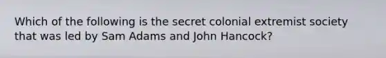 Which of the following is the secret colonial extremist society that was led by Sam Adams and John Hancock?