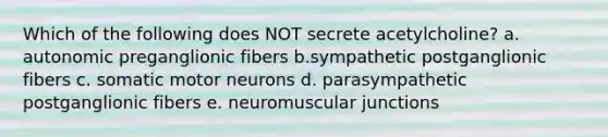 Which of the following does NOT secrete acetylcholine? a. autonomic preganglionic fibers b.sympathetic postganglionic fibers c. somatic motor neurons d. parasympathetic postganglionic fibers e. neuromuscular junctions