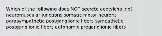 Which of the following does NOT secrete acetylcholine? neuromuscular junctions somatic motor neurons parasympathetic postganglionic fibers sympathetic postganglionic fibers autonomic preganglionic fibers