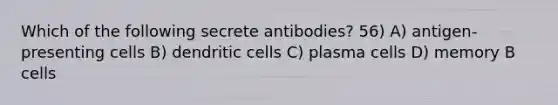 Which of the following secrete antibodies? 56) A) antigen-presenting cells B) dendritic cells C) plasma cells D) memory B cells