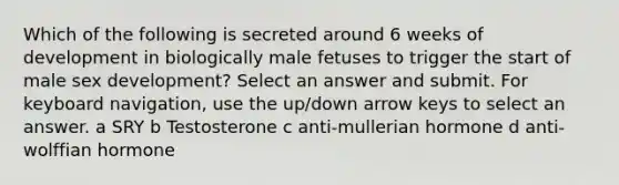 Which of the following is secreted around 6 weeks of development in biologically male fetuses to trigger the start of male sex development? Select an answer and submit. For keyboard navigation, use the up/down arrow keys to select an answer. a SRY b Testosterone c anti-mullerian hormone d anti-wolffian hormone