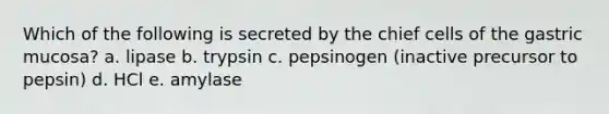 Which of the following is secreted by the chief cells of the gastric mucosa? a. lipase b. trypsin c. pepsinogen (inactive precursor to pepsin) d. HCl e. amylase