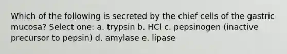 Which of the following is secreted by the chief cells of the gastric mucosa? Select one: a. trypsin b. HCl c. pepsinogen (inactive precursor to pepsin) d. amylase e. lipase