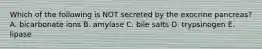 Which of the following is NOT secreted by the exocrine pancreas? A. bicarbonate ions B. amylase C. bile salts D. trypsinogen E. lipase