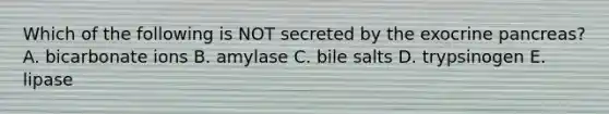 Which of the following is NOT secreted by the exocrine pancreas? A. bicarbonate ions B. amylase C. bile salts D. trypsinogen E. lipase