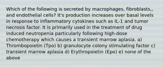 Which of the following is secreted by macrophages, fibroblasts,, and endothelial cells? It's production increases over basal levels in response to inflammatory cytokines such as IL-1 and tumor necrosis factor. It is primarily used in the treatment of drug induced neutropenia particularly following high-dose chemotherapy which causes a transient marrow aplasia. a) Thrombopoietin (Tpo) b) granulocyte colony stimulating factor c) transient marrow aplasia d) Erythropoietin (Epo) e) none of the above