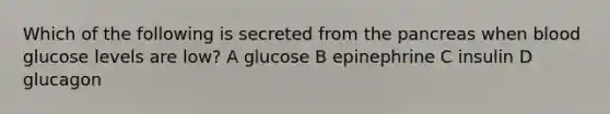 Which of the following is secreted from the pancreas when blood glucose levels are low? A glucose B epinephrine C insulin D glucagon