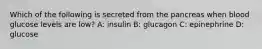 Which of the following is secreted from the pancreas when blood glucose levels are low? A: insulin B: glucagon C: epinephrine D: glucose