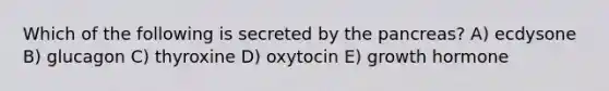 Which of the following is secreted by <a href='https://www.questionai.com/knowledge/kITHRba4Cd-the-pancreas' class='anchor-knowledge'>the pancreas</a>? A) ecdysone B) glucagon C) thyroxine D) oxytocin E) growth hormone