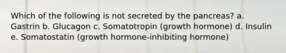 Which of the following is not secreted by the pancreas? a. Gastrin b. Glucagon c. Somatotropin (growth hormone) d. Insulin e. Somatostatin (growth hormone-inhibiting hormone)