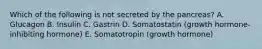 Which of the following is not secreted by the pancreas? A. Glucagon B. Insulin C. Gastrin D. Somatostatin (growth hormone-inhibiting hormone) E. Somatotropin (growth hormone)