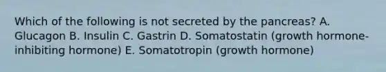 Which of the following is not secreted by the pancreas? A. Glucagon B. Insulin C. Gastrin D. Somatostatin (growth hormone-inhibiting hormone) E. Somatotropin (growth hormone)