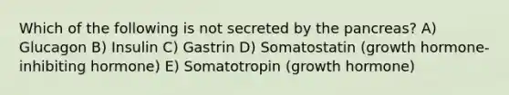 Which of the following is not secreted by the pancreas? A) Glucagon B) Insulin C) Gastrin D) Somatostatin (growth hormone-inhibiting hormone) E) Somatotropin (growth hormone)