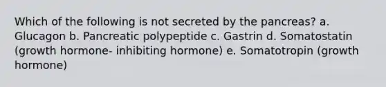 Which of the following is not secreted by the pancreas? a. Glucagon b. Pancreatic polypeptide c. Gastrin d. Somatostatin (growth hormone- inhibiting hormone) e. Somatotropin (growth hormone)