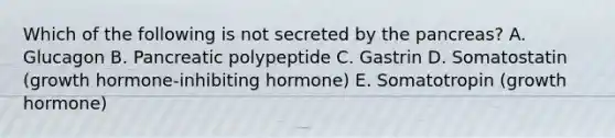 Which of the following is not secreted by the pancreas? A. Glucagon B. Pancreatic polypeptide C. Gastrin D. Somatostatin (growth hormone-inhibiting hormone) E. Somatotropin (growth hormone)