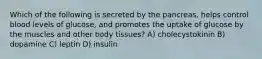 Which of the following is secreted by the pancreas, helps control blood levels of glucose, and promotes the uptake of glucose by the muscles and other body tissues? A) cholecystokinin B) dopamine C) leptin D) insulin
