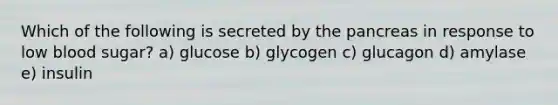 Which of the following is secreted by the pancreas in response to low blood sugar? a) glucose b) glycogen c) glucagon d) amylase e) insulin