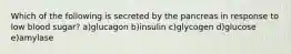 Which of the following is secreted by the pancreas in response to low blood sugar? a)glucagon b)insulin c)glycogen d)glucose e)amylase