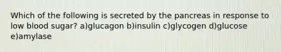 Which of the following is secreted by the pancreas in response to low blood sugar? a)glucagon b)insulin c)glycogen d)glucose e)amylase