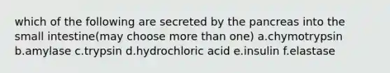 which of the following are secreted by the pancreas into the small intestine(may choose more than one) a.chymotrypsin b.amylase c.trypsin d.hydrochloric acid e.insulin f.elastase