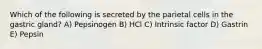 Which of the following is secreted by the parietal cells in the gastric gland? A) Pepsinogen B) HCl C) Intrinsic factor D) Gastrin E) Pepsin