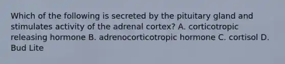 Which of the following is secreted by the pituitary gland and stimulates activity of the adrenal cortex? A. corticotropic releasing hormone B. adrenocorticotropic hormone C. cortisol D. Bud Lite