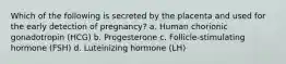 Which of the following is secreted by the placenta and used for the early detection of pregnancy? a. Human chorionic gonadotropin (HCG) b. Progesterone c. Follicle-stimulating hormone (FSH) d. Luteinizing hormone (LH)