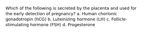 Which of the following is secreted by the placenta and used for the early detection of pregnancy? a. Human chorionic gonadotropin (hCG) b. Luteinizing hormone (LH) c. Follicle-stimulating hormone (FSH) d. Progesterone