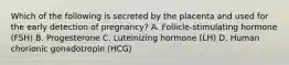 Which of the following is secreted by the placenta and used for the early detection of pregnancy? A. Follicle-stimulating hormone (FSH) B. Progesterone C. Luteinizing hormone (LH) D. Human chorionic gonadotropin (HCG)